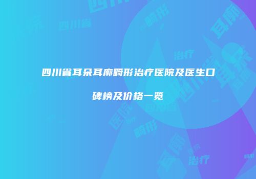 四川省耳朵耳廓畸形治疗医院及医生口碑榜及价格一览
