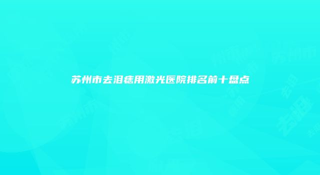 苏州市去泪痣用激光医院排名前十盘点