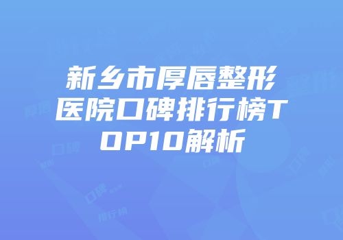 新乡市厚唇整形医院口碑排行榜TOP10解析