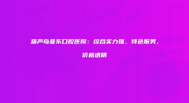 葫芦岛亚东口腔医院：综合实力强，特色服务，价格透明