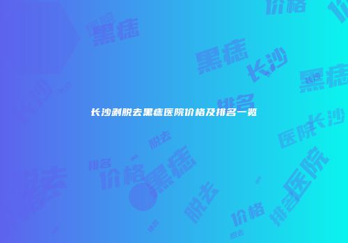 长沙剥脱去黑痣医院价格及排名一览
