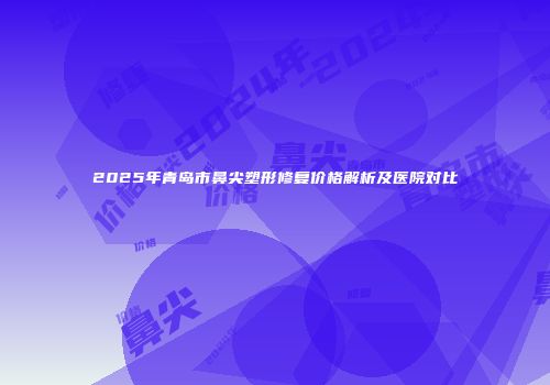 2025年青岛市鼻尖塑形修复价格解析及医院对比