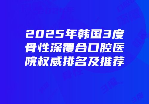 2025年韩国3度骨性深覆合口腔医院权威排名及推荐