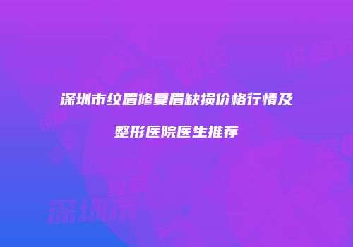深圳市纹眉修复眉缺损价格行情及整形医院医生推荐
