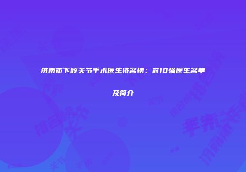 济南市下颌关节手术医生排名榜：前10强医生名单及简介
