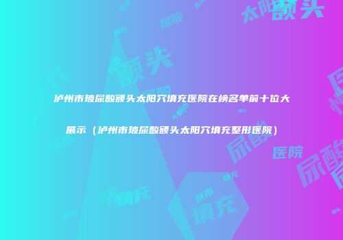 泸州市玻尿酸额头太阳穴填充医院在榜名单前十位大展示（泸州市玻尿酸额头太阳穴填充整形医院）