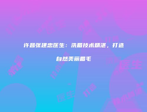 许昌张建忠医生：洗眉技术精湛，打造自然美丽眉毛
