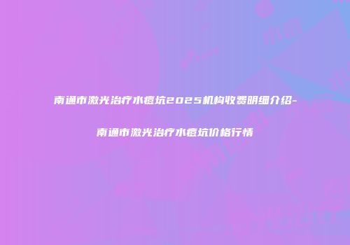 南通市激光治疗水痘坑2025机构收费明细介绍-南通市激光治疗水痘坑价格行情