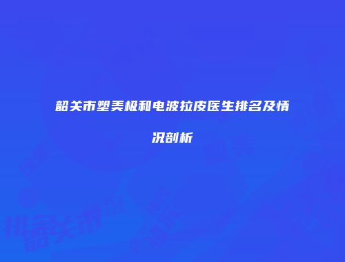 韶关市塑美极和电波拉皮医生排名及情况剖析
