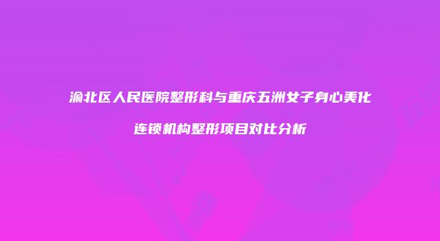 渝北区人民医院整形科与重庆五洲女子身心美化连锁机构整形项目对比分析