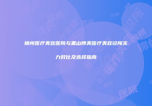 锦州医疗美容医院与黑山博美医疗美容诊所实力对比及选择指南