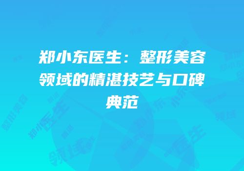 郑小东医生：整形美容领域的精湛技艺与口碑典范