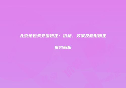 北京地包天牙齿矫正：价格、效果及隐形矫正优势解析