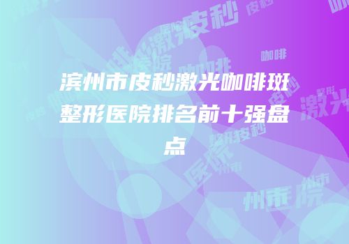滨州市皮秒激光咖啡斑整形医院排名前十强盘点
