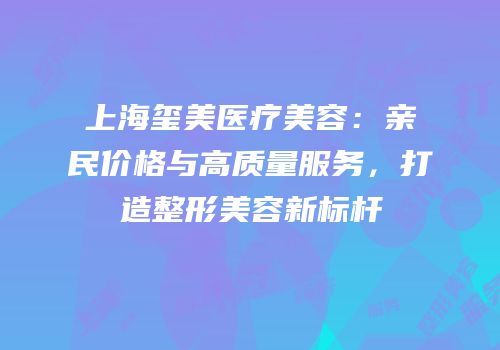 上海玺美医疗美容：亲民价格与高质量服务，打造整形美容新标杆