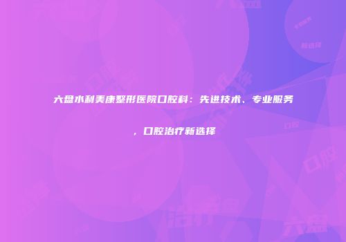 六盘水利美康整形医院口腔科：先进技术、专业服务，口腔治疗新选择