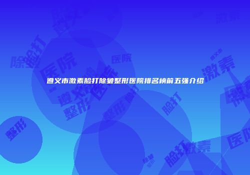 遵义市激素脸打除皱整形医院排名榜前五强介绍