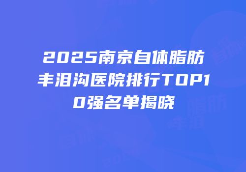2025南京自体脂肪丰泪沟医院排行TOP10强名单揭晓