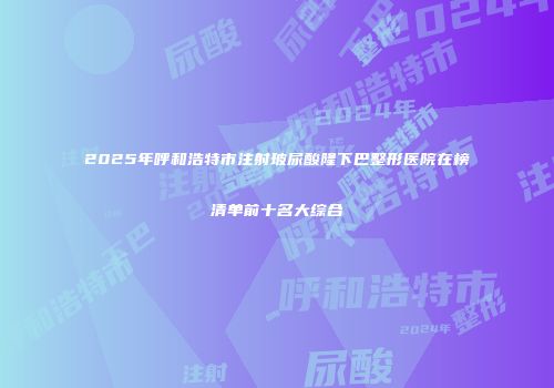 2025年呼和浩特市注射玻尿酸隆下巴整形医院在榜清单前十名大综合