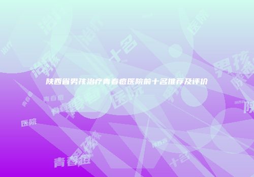 陕西省男孩治疗青春痘医院前十名推荐及评价