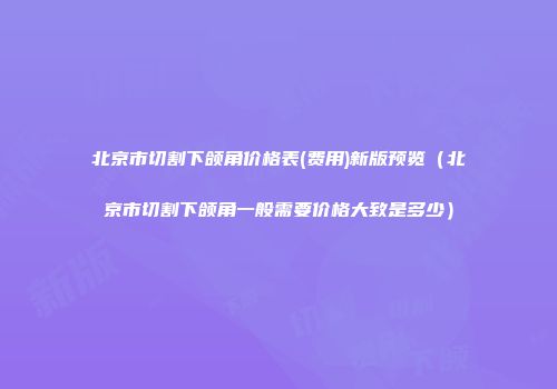 北京市切割下颌角价格表(费用)新版预览（北京市切割下颌角一般需要价格大致是多少）