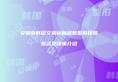 安阳市韩国艾莉薇玻尿酸整形医院排名及详情介绍