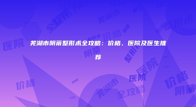 芜湖市阴蒂整形术全攻略：价格、医院及医生推荐