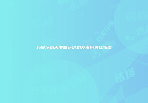 石家庄市舌侧矫正价格及医院选择指南