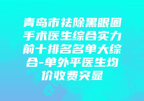 青岛市祛除黑眼圈手术医生综合实力前十排名名单大综合-单外平医生均价收费突显