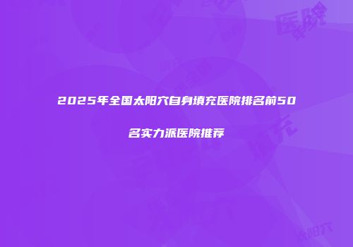 2025年全国太阳穴自身填充医院排名前50名实力派医院推荐