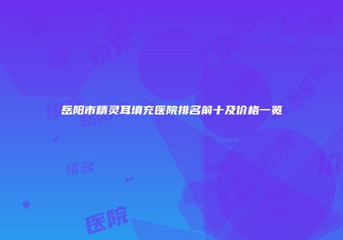 岳阳市精灵耳填充医院排名前十及价格一览