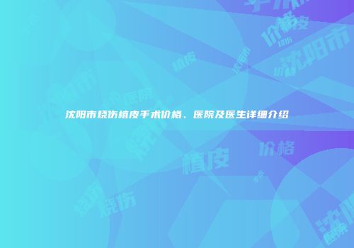 沈阳市烧伤植皮手术价格、医院及医生详细介绍