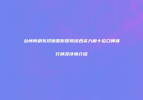 台州市副乳切除整形医院综合实力前十位口碑排行榜及详情介绍