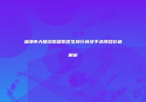 湘潭市大腿溶脂吸脂医生排行榜及手术项目价格解析