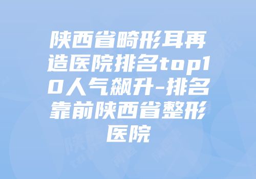 陕西省畸形耳再造医院排名top10人气飙升-排名靠前陕西省整形医院