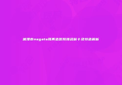 湘潭市nagata耳再造医院排名前十及特色解析