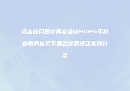 尚志芯月医疗美容诊所2025年价格表解析及下眼睑外翻矫正案例分享