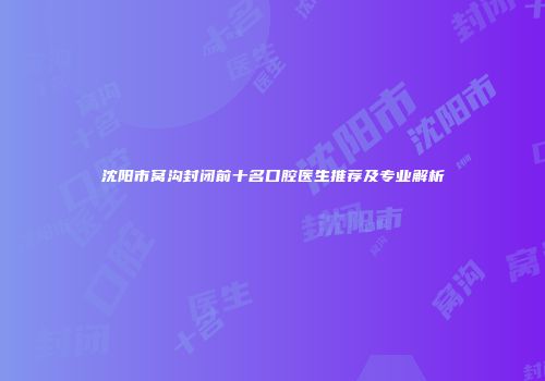 沈阳市窝沟封闭前十名口腔医生推荐及专业解析