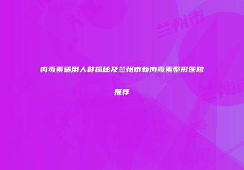 肉毒素适用人群揭秘及兰州市新肉毒素整形医院推荐