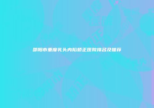 邵阳市重度乳头内陷矫正医院排名及推荐