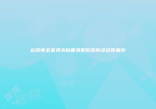 松原市五家顶尖贴面耳整形医院及名医推荐