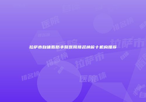 拉萨市自体脂肪丰臀医院排名榜前十机构推荐
