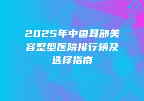 2025年中国耳部美容整型医院排行榜及选择指南