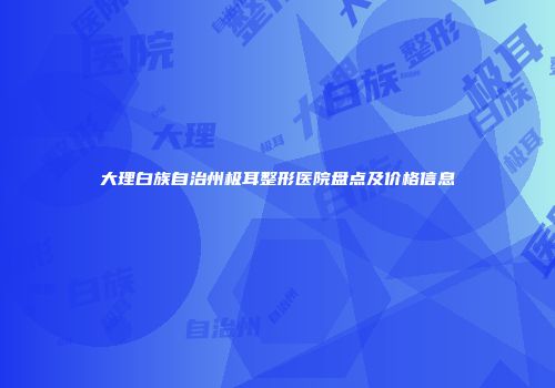 大理白族自治州极耳整形医院盘点及价格信息