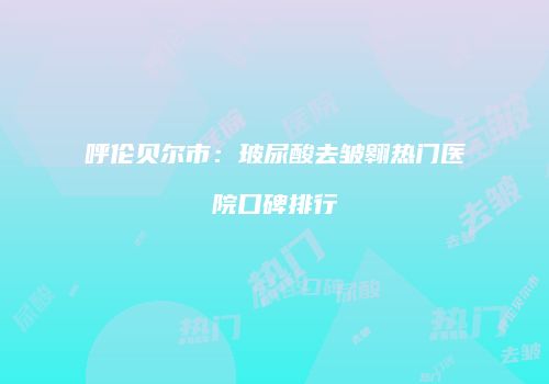 呼伦贝尔市：玻尿酸去皱翱热门医院口碑排行
