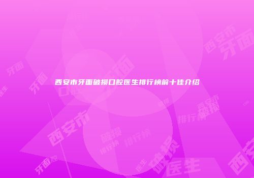 西安市牙面破损口腔医生排行榜前十佳介绍