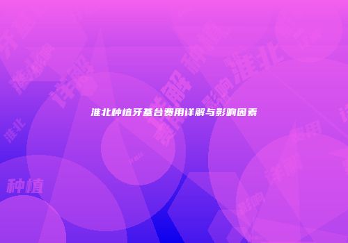淮北种植牙基台费用详解与影响因素