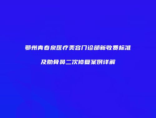 鄂州青春泉医疗美容门诊部新收费标准及肋骨鼻二次修复案例详解