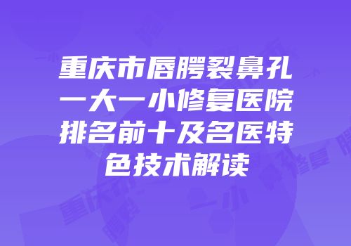 重庆市唇腭裂鼻孔一大一小修复医院排名前十及名医特色技术解读