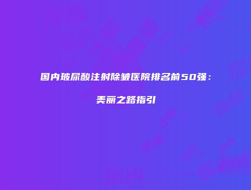 国内玻尿酸注射除皱医院排名前50强：美丽之路指引